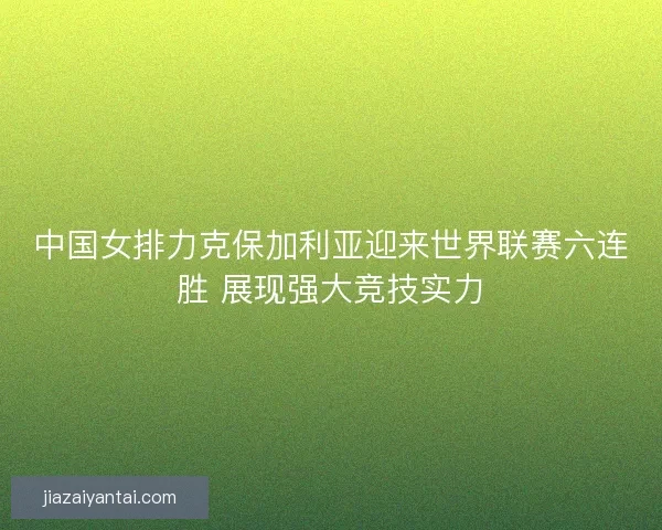 中国女排力克保加利亚迎来世界联赛六连胜 展现强大竞技实力