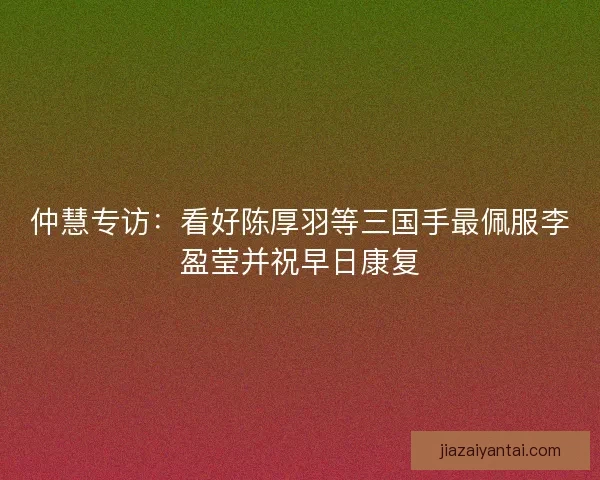 仲慧专访：看好陈厚羽等三国手最佩服李盈莹并祝早日康复