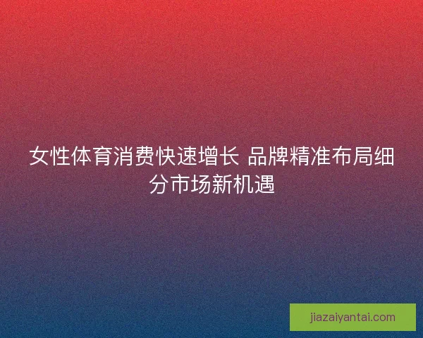 女性体育消费快速增长 品牌精准布局细分市场新机遇