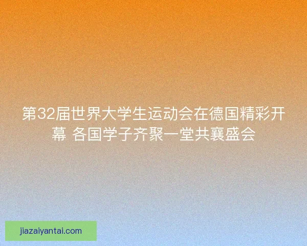 第32届世界大学生运动会在德国精彩开幕 各国学子齐聚一堂共襄盛会
