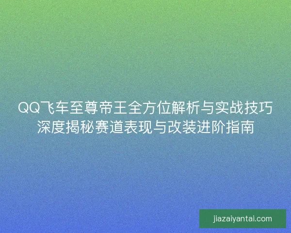 QQ飞车至尊帝王全方位解析与实战技巧深度揭秘赛道表现与改装进阶指南