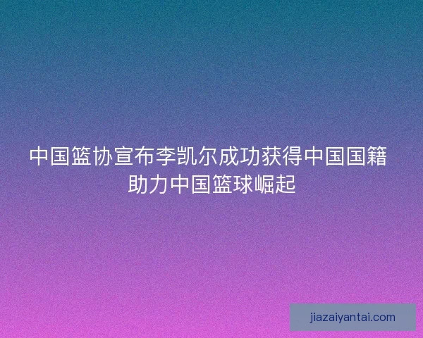 中国篮协宣布李凯尔成功获得中国国籍 助力中国篮球崛起